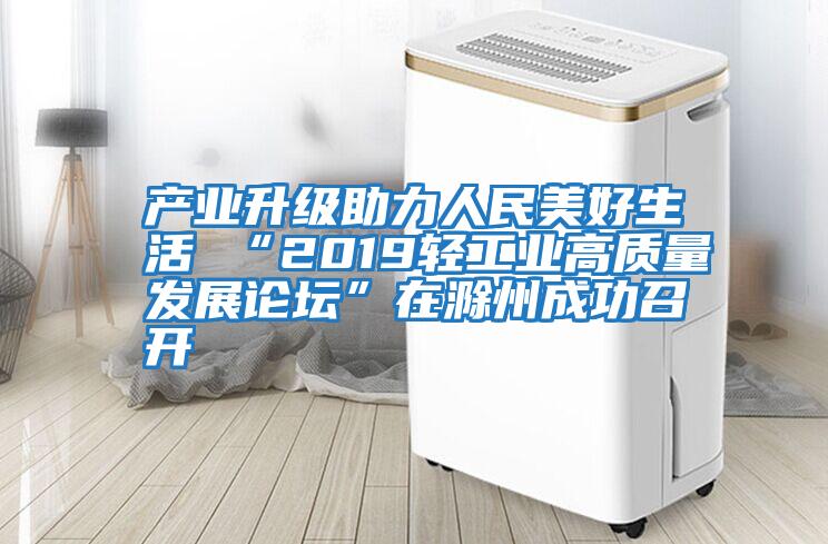 產業升級助力人民美好生活 “2019輕工業高質量發展論壇”在滁州成功召開