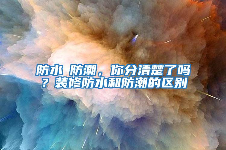 防水≠防潮，你分清楚了嗎？裝修防水和防潮的區別