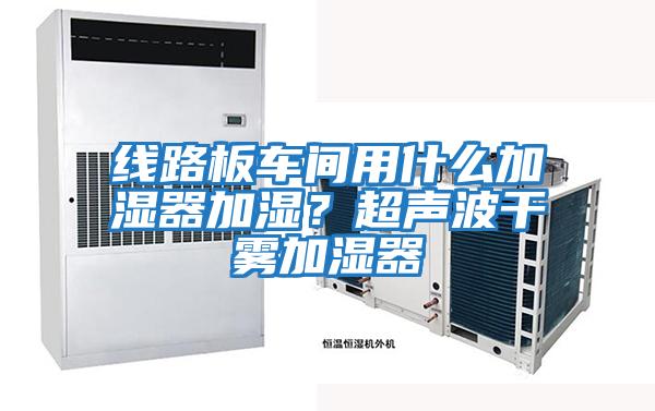 線路板車間用什么加濕器加濕？超聲波干霧加濕器