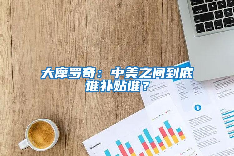 大摩羅奇：中美之間到底誰(shuí)補(bǔ)貼誰(shuí)？