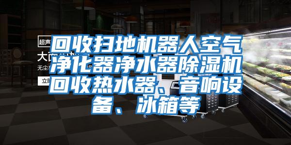 回收掃地機器人空氣凈化器凈水器除濕機回收熱水器、音響設備、冰箱等